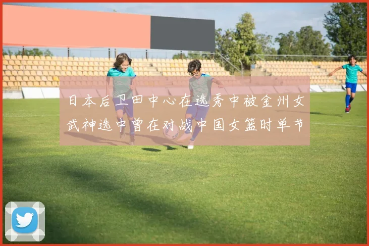 日本后卫田中心在选秀中被金州女武神选中曾在对战中国女篮时单节狂砍21分