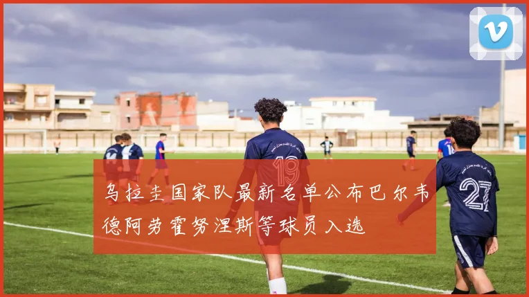 乌拉圭国家队最新名单公布巴尔韦德阿劳霍努涅斯等球员入选