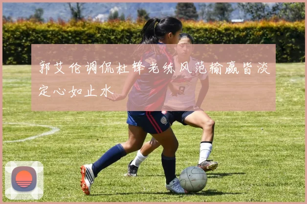 郭艾伦调侃杜锋老练风范输赢皆淡定心如止水
