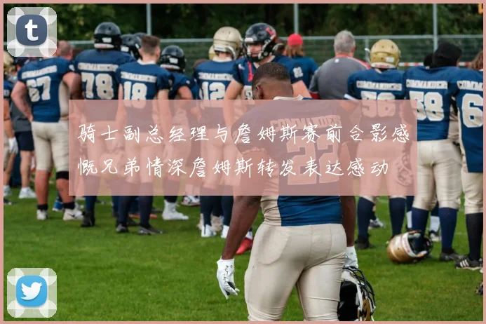骑士副总经理与詹姆斯赛前合影感慨兄弟情深詹姆斯转发表达感动