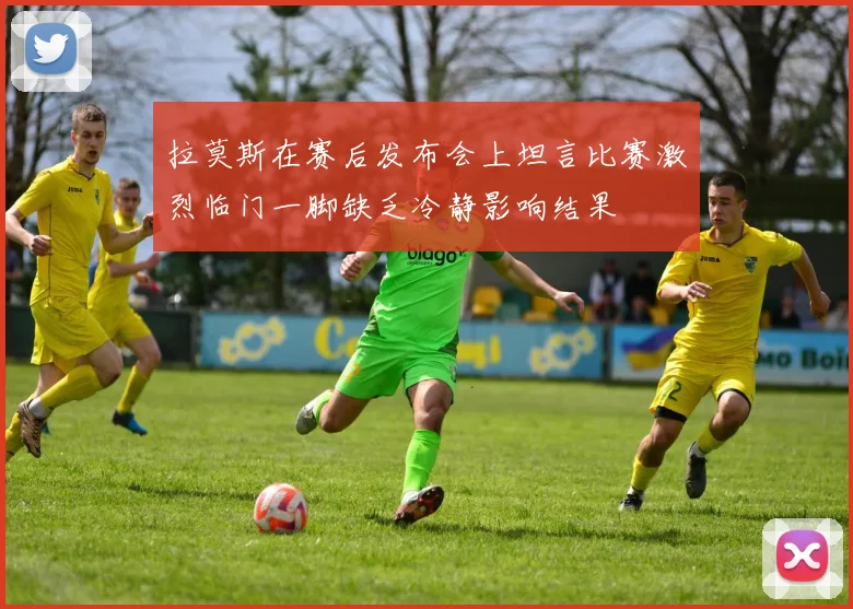 拉莫斯在赛后发布会上坦言比赛激烈临门一脚缺乏冷静影响结果