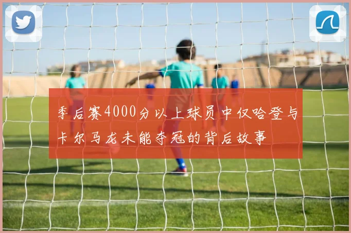 季后赛4000分以上球员中仅哈登与卡尔马龙未能夺冠的背后故事