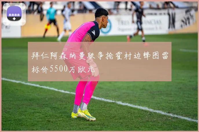 拜仁阿森纳曼联争抢霍村边锋图雷标价5500万欧元