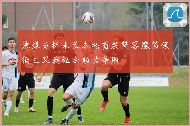 意媒分析米兰本轮首发阵容魔笛领衔三叉戟组合助力争胜