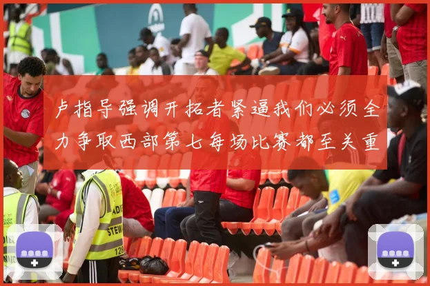 卢指导强调开拓者紧逼我们必须全力争取西部第七每场比赛都至关重要