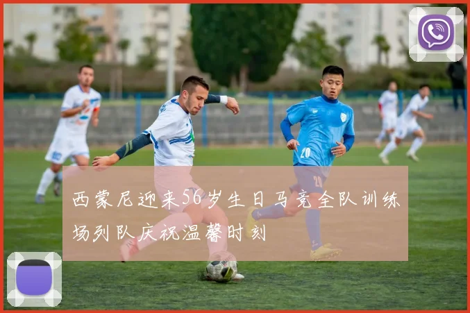 西蒙尼迎来56岁生日马竞全队训练场列队庆祝温馨时刻
