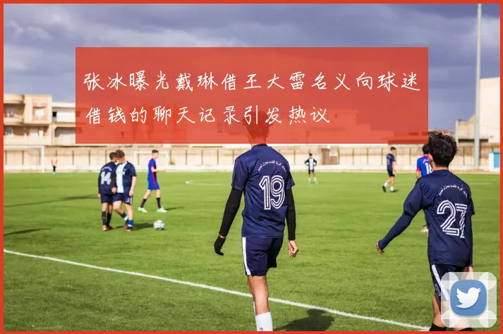 张冰曝光戴琳借王大雷名义向球迷借钱的聊天记录引发热议