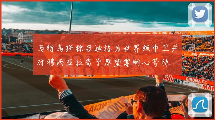 马特乌斯称吕迪格为世界级中卫并对穆西亚拉寄予厚望需耐心等待